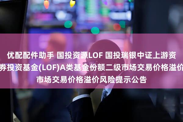 优配配件助手 国投资源LOF 国投瑞银中证上游资源产业指数证券投资基金(LOF)A类基金份额二级市场交易价格溢价风险提示公告