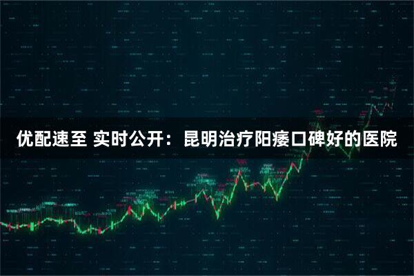优配速至 实时公开：昆明治疗阳痿口碑好的医院