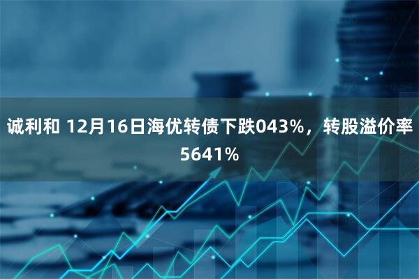 诚利和 12月16日海优转债下跌043%，转股溢价率5641%