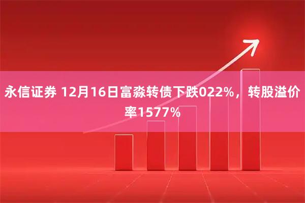 永信证券 12月16日富淼转债下跌022%，转股溢价率1577%