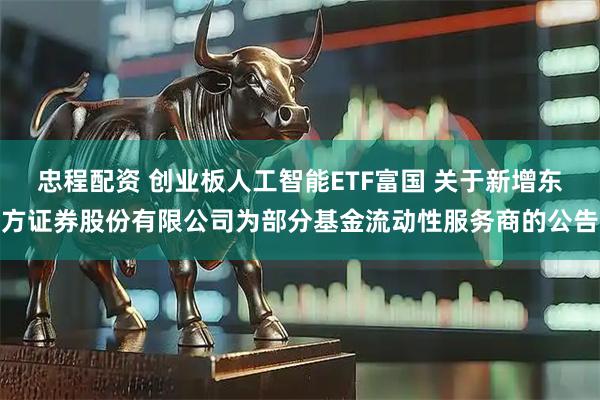 忠程配资 创业板人工智能ETF富国 关于新增东方证券股份有限公司为部分基金流动性服务商的公告