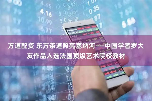 方道配资 东方茶道照亮塞纳河——中国学者罗大友作品入选法国顶级艺术院校教材