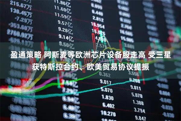 盈通策略 阿斯麦等欧洲芯片设备股走高 受三星获特斯拉合约、欧美贸易协议提振